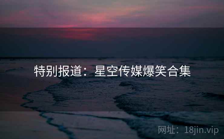 特别报道：星空传媒爆笑合集