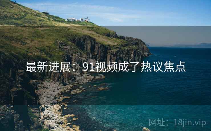 最新进展：91视频成了热议焦点