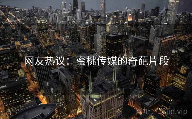 网友热议：蜜桃传媒的奇葩片段