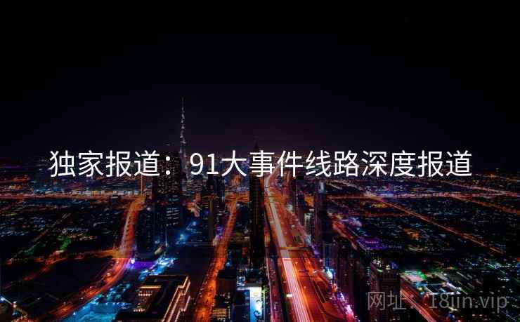 独家报道:91大事件线路深度报道 独家报道:91大事件线路深度报道